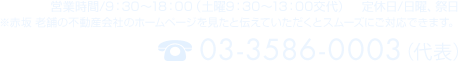 営業時間/9：30～18：00（土曜9：30～13：00交代）　定休日/日曜、祭日　※赤坂 老舗の不動産会社のホームページを見たと伝えていただくとスムーズにご対応できます。　TEL:03-3586-0003（代表）